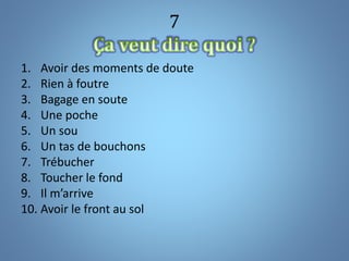 7
1. Avoir des moments de doute
2. Rien à foutre
3. Bagage en soute
4. Une poche
5. Un sou
6. Un tas de bouchons
7. Trébucher
8. Toucher le fond
9. Il m’arrive
10. Avoir le front au sol
 
