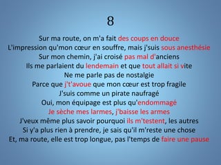 8
Sur ma route, on m'a fait des coups en douce
L'impression qu'mon cœur en souffre, mais j'suis sous anesthésie
Sur mon chemin, j'ai croisé pas mal d'anciens
Ils me parlaient du lendemain et que tout allait si vite
Ne me parle pas de nostalgie
Parce que j't'avoue que mon cœur est trop fragile
J'suis comme un pirate naufragé
Oui, mon équipage est plus qu'endommagé
Je sèche mes larmes, j'baisse les armes
J'veux même plus savoir pourquoi ils m'testent, les autres
Si y'a plus rien à prendre, je sais qu'il m'reste une chose
Et, ma route, elle est trop longue, pas l'temps de faire une pause
 