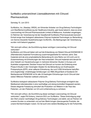 SurModics unterzeichnet Lizenzabkommen mit Clinuvel
Pharmaceuticals
Samstag 15. Juni 2013
SurModics, Inc. (Nasdaq: SRDX), ein führender Anbieter von Drug­Delivery­Technologien
und Oberflächenmodifizierung der Healthcare­Industrie, gab heute bekannt, dass es einen
Lizenzvertrag mit Clinuvel Pharmaceuticals Limited of Melbourne, Australien eingetragen.
Im Rahmen der Vereinbarung hat der Gesellschaft SurModics Pharmaceuticals lizenziert
Einheit einige ihrer biologisch abbaubaren Polymer­Implantat­Technologie zur Behandlung
von Sonne­induzierte Hauterkrankungen CLINUVEL. Die Bedingungen der Vereinbarung
wurden nicht bekannt gegeben.
"Wir sind sehr erfreut, die Durchführung dieser wichtigen Lizenzvertrag mit Clinuvel
verkünden"
SurModics und Clinuvel haben sich auf die Entwicklung von Retard Clinuvel SCENESSE ®
(Afamelanotid) Implantat Formulierung zusammengearbeitet für mehrere Jahre. Das
Implantat wird als eine prophylaktische Behandlung für eine Reihe von UV­Licht und im
Zusammenhang mit Erkrankungen der Haut entwickelt. Clinuvel Implantat wird derzeit für
eine Vielzahl von Hauterkrankungen in mehreren klinischen Studien in Europa und
Australien ausgewertet. Darüber hinaus hat Clinuvel vor kurzem die Einleitung einer
Phase­II­Studie in den Vereinigten Staaten für die Behandlung von Erythropoetin
Protoporphyrie (EPP), einer seltenen Erkrankung, die rund 3.000 Amerikaner betroffen
sind angekündigt. Unabhängige Schätzungen von RBS (Royal Bank of Scotland) Ort
Marktpotenzial SCENESSE ist für alle UV­bedingten Erkrankungen durch Clinuvel über
sieben Millionen Patienten weltweit untersucht.
SurModics biologisch abbaubaren Polymer Drug­Delivery­Technologie ermöglicht das
Medikament afamelanotide in eine nachhaltige und streng kontrolliert freigesetzt werden.
Dieses elegante Freisetzung stimuliert die Produktion von Melanin in der Haut des
Patienten, um den Patienten vor UV­und Lichteinwirkung zu schützen.
"Wir sind sehr erfreut, die Durchführung dieser wichtigen Lizenzvertrag mit Clinuvel
verkünden", sagte Phil Ankeny, Interims­CEO von SurModics. "Diese Ankündigung zeigt
den Wert unserer nachhaltigen Drug­Delivery­Technologien und stärkt, wie wir Partner mit
unseren Kunden zu entwickeln und auf den Markt bringen überzeugende Produkte, die
unsere Kerntechnologien nutzen. Es hat auch eine weitere Bestätigung für die Fortschritte,
 