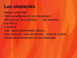 Les obstacles
•Nous, notre tête !
•Nos paradigmes et nos croyances
•Nos peurs, nos craintes, … nos excuses…
•Le temps
•L’argent
•Les gens pessimistes, jaloux…
•Les gens qui nous entourent… sans le vouloir
•Notre environnement et nos habitudes
 