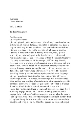 Surname 1
Diana Martinez
ENG CASE2
Trident University
Dr. Stephens
Literacy Practices
Literacy practices encompass the cultural ways that involve the
utilization of written language and also in readings that people
rely on their day to day activities. In a more simple definition,
literacy practices refer to the ways in which people employ
literacy in their activities. Literacy practices, thus, gives a
powerful way through which the link between reading and
writing activities are conceptualized within the social structures
that they are embedded. In the everyday life of any person,
there are several ways in which reading and writing are put into
application. This is based on the fact that people participate in
several literacy events on a daily basis. Literacy events can be
defined as activities where literacy plays a role. The normal
everyday literacy events include spoken and written language.
Literacy practices, thus, involve the construction of values,
knowledge, beliefs, attitudes, and feelings that are associated
with writing and reading of certain texts within certain specific
contexts. Literacy practices are generally embedded in literacy
domains, which include school, community, and work.
In my daily activities, there are several literacy practices that I
normally engage myself in. The first literacy practice that I
engage in is reading of daily newspapers and articles. In nature,
I am a person who likes to update myself on current matters that
take place in my local town and even in other areas around the
country and even globally. This thus makes me to spend about
 