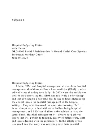 Surname 1
Hospital Budgeting Ethics
Atia Hanson
ORG 6660 Fiscal Administration in Mental Health Care Systems
Instructor: Matthew Geyer
June 16, 2020
Hospital Budgeting Ethics
Ethics, EBM, and hospital management discuss how hospital
management should use evidence base medicine (EBM) to solve
ethical issues that they face daily. In 2003 when the article was
written the authors say that EBM was relatively a new concept
and that it would be a powerful tool to use to find solutions for
the ethical issues for hospital management in the hospital
setting. They also discussed the down side to using EMB. It
is not always easy to deal with stake holders being hospital
management, and EBM could allow stake holders to have the
upper hand. Hospital management will always have ethical
issues that will pertain to funding, quality of patient care, staff
and issues dealing with the community. In the article it was
discussed how Germany was switching over their hospital
 