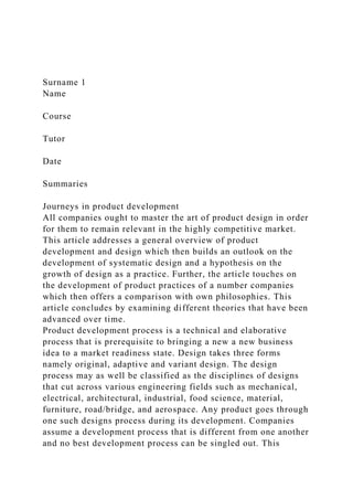 Surname 1
Name
Course
Tutor
Date
Summaries
Journeys in product development
All companies ought to master the art of product design in order
for them to remain relevant in the highly competitive market.
This article addresses a general overview of product
development and design which then builds an outlook on the
development of systematic design and a hypothesis on the
growth of design as a practice. Further, the article touches on
the development of product practices of a number companies
which then offers a comparison with own philosophies. This
article concludes by examining different theories that have been
advanced over time.
Product development process is a technical and elaborative
process that is prerequisite to bringing a new a new business
idea to a market readiness state. Design takes three forms
namely original, adaptive and variant design. The design
process may as well be classified as the disciplines of designs
that cut across various engineering fields such as mechanical,
electrical, architectural, industrial, food science, material,
furniture, road/bridge, and aerospace. Any product goes through
one such designs process during its development. Companies
assume a development process that is different from one another
and no best development process can be singled out. This
 