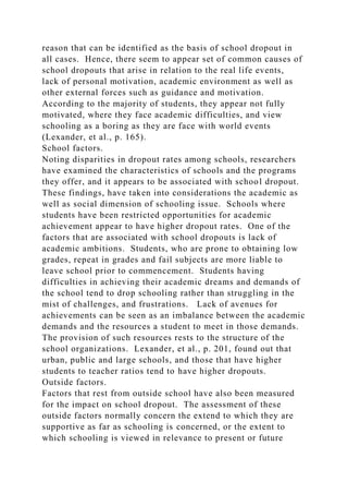 reason that can be identified as the basis of school dropout in
all cases. Hence, there seem to appear set of common causes of
school dropouts that arise in relation to the real life events,
lack of personal motivation, academic environment as well as
other external forces such as guidance and motivation.
According to the majority of students, they appear not fully
motivated, where they face academic difficulties, and view
schooling as a boring as they are face with world events
(Lexander, et al., p. 165).
School factors.
Noting disparities in dropout rates among schools, researchers
have examined the characteristics of schools and the programs
they offer, and it appears to be associated with school dropout.
These findings, have taken into considerations the academic as
well as social dimension of schooling issue. Schools where
students have been restricted opportunities for academic
achievement appear to have higher dropout rates. One of the
factors that are associated with school dropouts is lack of
academic ambitions. Students, who are prone to obtaining low
grades, repeat in grades and fail subjects are more liable to
leave school prior to commencement. Students having
difficulties in achieving their academic dreams and demands of
the school tend to drop schooling rather than struggling in the
mist of challenges, and frustrations. Lack of avenues for
achievements can be seen as an imbalance between the academic
demands and the resources a student to meet in those demands.
The provision of such resources rests to the structure of the
school organizations. Lexander, et al., p. 201, found out that
urban, public and large schools, and those that have higher
students to teacher ratios tend to have higher dropouts.
Outside factors.
Factors that rest from outside school have also been measured
for the impact on school dropout. The assessment of these
outside factors normally concern the extend to which they are
supportive as far as schooling is concerned, or the extent to
which schooling is viewed in relevance to present or future
 