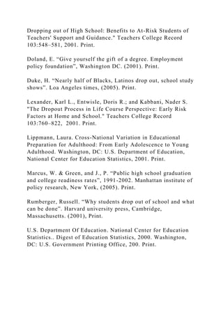 Dropping out of High School: Benefits to At-Risk Students of
Teachers' Support and Guidance." Teachers College Record
103:548–581, 2001. Print.
Doland, E. “Give yourself the gift of a degree. Employment
policy foundation”, Washington DC. (2001). Print.
Duke, H. “Nearly half of Blacks, Latinos drop out, school study
shows”. Loa Angeles times, (2005). Print.
Lexander, Karl L., Entwisle, Doris R.; and Kabbani, Nader S.
"The Dropout Process in Life Course Perspective: Early Risk
Factors at Home and School." Teachers College Record
103:760–822, 2001. Print.
Lippmann, Laura. Cross-National Variation in Educational
Preparation for Adulthood: From Early Adolescence to Young
Adulthood. Washington, DC: U.S. Department of Education,
National Center for Education Statistics, 2001. Print.
Marcus, W. & Green, and J., P. “Public high school graduation
and college readiness rates”, 1991-2002. Manhattan institute of
policy research, New York, (2005). Print.
Rumberger, Russell. “Why students drop out of school and what
can be done”. Harvard university press, Cambridge,
Massachusetts. (2001), Print.
U.S. Department Of Education. National Center for Education
Statistics.. Digest of Education Statistics, 2000. Washington,
DC: U.S. Government Printing Office, 200. Print.
 