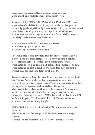 understood by stakeholders, project outcomes are
jeopardized and budgets incur unnecessary risk.
As reported by PMI’s 2013 Pulse of the ProfessionTM, an
organization’s ability to meet project timelines, budgets and
especially goals significantly impacts its ability to survive—and
even thrive. As they address the urgent need to improve
project success rates, organizations are faced with a complex
and risky environment that includes:
» A “do more with less” economic climate
» Expanding global priorities
» Necessity to enable innovation
The Pulse study also revealed that the most crucial success
factor in project management is effective communications
to all stakeholders—a critical core competency to all
organizations. In a complex and competitive business climate,
organizations cannot afford to overlook this key element of
project success and long-term profitability.
Business research from Forbes, PricewaterhouseCoopers LLC
and Towers Watson shows that organizatio ns are very
aware of the positive impact that effective communications has
on projects, programs, and portfolios. However,
what hasn’t been clear until now is how much of an impact
ineffective communications has on project outcomes and
subsequent business success. PMI’s Pulse of the ProfessionTM
In-Depth Report: The Essential Role of Communications
provides that eye-opening insight.
PMI’s 2013 Pulse of the ProfessionTM report revealed that
US$135
million is at risk for every US$1 billion spent on a project.
Further
research on the importance of effective communications
 