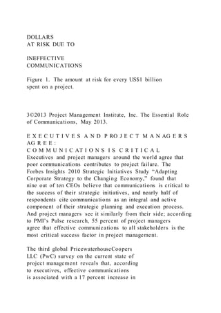 DOLLARS
AT RISK DUE TO
INEFFECTIVE
COMMUNICATIONS
Figure 1. The amount at risk for every US$1 billion
spent on a project.
3©2013 Project Management Institute, Inc. The Essential Role
of Communications, May 2013.
E X E C U T I V E S A N D P RO J E C T M A N AG E R S
AG R E E :
C O M M U N I C AT I O N S I S C R I T I C A L
Executives and project managers around the world agree that
poor communications contributes to project failure. The
Forbes Insights 2010 Strategic Initiatives Study “Adapting
Corporate Strategy to the Changing Economy,” found that
nine out of ten CEOs believe that communications is critical to
the success of their strategic initiatives, and nearly half of
respondents cite communications as an integral and active
component of their strategic planning and execution process.
And project managers see it similarly from their side; according
to PMI’s Pulse research, 55 percent of project managers
agree that effective communications to all stakeholders is the
most critical success factor in project management.
The third global PricewaterhouseCoopers
LLC (PwC) survey on the current state of
project management reveals that, according
to executives, effective communications
is associated with a 17 percent increase in
 
