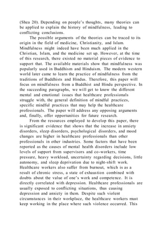 (Shea 20). Depending on people’s thoughts, many theories can
be applied to explain the history of mindfulness, leading to
conflicting conclusions.
The possible arguments of the theories can be traced to its
origin in the field of medicine, Christianity, and Islam.
Mindfulness might indeed have been much applied in the
Christian, Islam, and the medicine set up. However, at the time
of this research, there existed no material pieces of evidence to
support that. The available materials show that mindfulness was
popularly used in Buddhism and Hinduism. The modern western
world later came to learn the practice of mindfulness from the
traditions of Buddhists and Hindus. Therefore, this paper will
focus on mindfulness from a Buddhist and Hindu perspective. In
the succeeding paragraphs, we will get to know the different
mental and emotional issues that healthcare professionals
struggle with, the general definition of mindful practices,
specific mindful practices that may help the healthcare
professionals. The paper will address any opposing arguments
and, finally, offer opportunities for future research.
From the resources employed to develop this paper, there
is significant evidence that shows that the increase in anxiety
disorders, sleep disorders, psychological disorders, and mood
changes are higher in healthcare professionals than other
professionals in other industries. Some factors that have been
reported as the causes of mental health disorders include low
levels of support from supervisors and co-workers, time
pressure, heavy workload, uncertainty regarding decisions, little
autonomy, and sleep deprivation due to night-shift work.
Healthcare workers also suffer from burnout, which is as a
result of chronic stress, a state of exhaustion combined with
doubts about the value of one’s work and competence. It is
directly correlated with depression. Healthcare professionals are
usually exposed to conflicting situations, thus causing
depression and anxiety in them. Despite such violent
circumstances in their workplace, the healthcare workers must
keep working in the place where such violence occurred. This
 