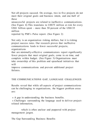 Not all projects succeed. On average, two in five projects do not
meet their original goals and business intent, and one-half of
those
unsuccessful projects are related to ineffective communications.
(See Figure 4) This translates to US$75 million at risk for every
US$1 billion spent – more than 50 percent of the US$135
million
reported by PMI’s Pulse report. (See Figure 2)
Not only is an organization risking dollars, but it is risking
project success rates. Our research proves that ineffective
communications leads to fewer successful projects;
organizations
that are minimally-effective communicators report significantly
fewer projects that meet original goals, come in on time, and
complete within budget. (See Figure 3) Organizations must
take ownership of this problem and spearhead initiatives that
will
improve communications and prevent additional project
failures.
THE COMMUNICATIONS GAP, LANGUAGE CHALLENGES
Results reveal that while all aspects of project communications
can be challenging to organizations, the biggest problem areas
are:
» A gap in understanding the business benefits.
» Challenges surrounding the language used to deliver project-
related information,
which is often unclear and peppered with project
management jargon.
The Gap Surrounding Business Benefits
 