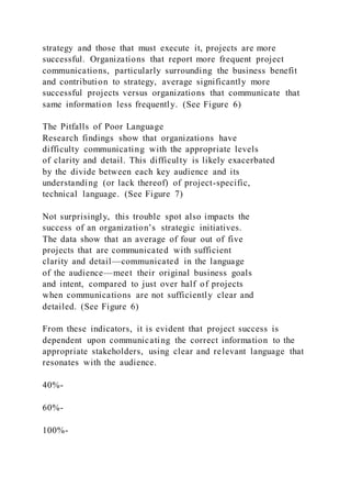 strategy and those that must execute it, projects are more
successful. Organizations that report more frequent project
communications, particularly surrounding the business benefit
and contribution to strategy, average significantly more
successful projects versus organizations that communicate that
same information less frequently. (See Figure 6)
The Pitfalls of Poor Language
Research findings show that organizations have
difficulty communicating with the appropriate levels
of clarity and detail. This difficulty is likely exacerbated
by the divide between each key audience and its
understanding (or lack thereof) of project-specific,
technical language. (See Figure 7)
Not surprisingly, this trouble spot also impacts the
success of an organization’s strategic initiatives.
The data show that an average of four out of five
projects that are communicated with sufficient
clarity and detail—communicated in the language
of the audience—meet their original business goals
and intent, compared to just over half of projects
when communications are not sufficiently clear and
detailed. (See Figure 6)
From these indicators, it is evident that project success is
dependent upon communicating the correct information to the
appropriate stakeholders, using clear and relevant language that
resonates with the audience.
40%-
60%-
100%-
 