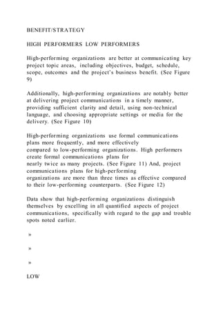 BENEFIT/STRATEGY
HIGH PERFORMERS LOW PERFORMERS
High-performing organizations are better at communicating key
project topic areas, including objectives, budget, schedule,
scope, outcomes and the project’s business benefit. (See Figure
9)
Additionally, high-performing organizations are notably better
at delivering project communications in a timely manner,
providing sufficient clarity and detail, using non-technical
language, and choosing appropriate settings or media for the
delivery. (See Figure 10)
High-performing organizations use formal communications
plans more frequently, and more effectively
compared to low-performing organizations. High performers
create formal communications plans for
nearly twice as many projects. (See Figure 11) And, project
communications plans for high-performing
organizations are more than three times as effective compared
to their low-performing counterparts. (See Figure 12)
Data show that high-performing organizations distinguish
themselves by excelling in all quantified aspects of project
communications, specifically with regard to the gap and trouble
spots noted earlier.
»
»
»
LOW
 