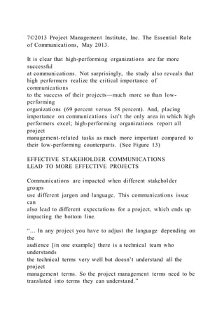 7©2013 Project Management Institute, Inc. The Essential Role
of Communications, May 2013.
It is clear that high-performing organizations are far more
successful
at communications. Not surprisingly, the study also reveals that
high performers realize the critical importance of
communications
to the success of their projects—much more so than low-
performing
organizations (69 percent versus 58 percent). And, placing
importance on communications isn’t the only area in which high
performers excel; high-performing organizations report all
project
management-related tasks as much more important compared to
their low-performing counterparts. (See Figure 13)
EFFECTIVE STAKEHOLDER COMMUNICATIONS
LEAD TO MORE EFFECTIVE PROJECTS
Communications are impacted when different stakeholder
groups
use different jargon and language. This communications issue
can
also lead to different expectations for a project, which ends up
impacting the bottom line.
“… In any project you have to adjust the language depending on
the
audience [in one example] there is a technical team who
understands
the technical terms very well but doesn’t understand all the
project
management terms. So the project management terms need to be
translated into terms they can understand.”
 