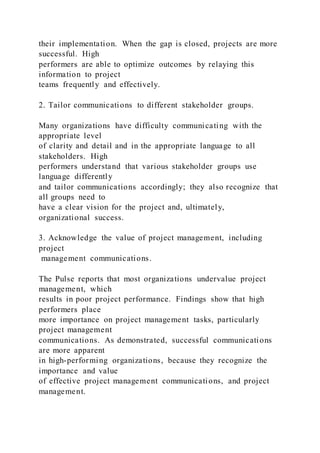 their implementation. When the gap is closed, projects are more
successful. High
performers are able to optimize outcomes by relaying this
information to project
teams frequently and effectively.
2. Tailor communications to different stakeholder groups.
Many organizations have difficulty communicating with the
appropriate level
of clarity and detail and in the appropriate language to all
stakeholders. High
performers understand that various stakeholder groups use
language differently
and tailor communications accordingly; they also recognize that
all groups need to
have a clear vision for the project and, ultimately,
organizational success.
3. Acknowledge the value of project management, including
project
management communications.
The Pulse reports that most organizations undervalue project
management, which
results in poor project performance. Findings show that high
performers place
more importance on project management tasks, particularly
project management
communications. As demonstrated, successful communications
are more apparent
in high-performing organizations, because they recognize the
importance and value
of effective project management communications, and project
management.
 