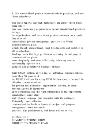 4. Use standardized project communications practices, and use
them effectively.
The Pulse reports that high performers are almost three times
more likely
than low-performing organizations to use standardized practices
through
the organization, and have better project outcomes as a result.
One form of
standardized project management practice is a formal
communications plan,
which, though standardized, must be adaptable and suitable to
all stakeholders.
Findings show that high performers are using formal project
communications plans
more frequently and more effectively, allowing them to
successfully operate in a
complex and competitive business climate.
With US$75 million at risk due to ineffective communications –
more than 50 percent of
the US$135 million for every US$1 billion spent – the need for
effective communications
for project and ultimately, organization success, is clear.
Project success is dependent
upon communicating the right information to the appropriate
stakeholders using clear
and relevant language that resonates with the audience.
Ultimately, more effective
communications leads to improved project and program
management, more successful
projects, high performance, and fewer dollars at risk.
CONSISTENT
COMMUNICATIONS FROM
PROJECT TO PROJECT LEAD
 