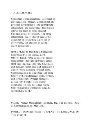 TO EFFICIENCIES
Consistent communications is critical to
any successful project. Communications
protocol developments and appropriate
information and knowledge distribution
allows the team to meet original
business goals eff iciently. The more
information that is shared across the
organization re garding a project or
deliverable, the chances of scope
creep diminishes .
IBM’s “Keys to Building a Successful
Enterprise Project Management
Office” found: “One consistent project
management delivery approach across
IBM that improves delivery timeliness
and delivery timeliness and deliverable
quality while reducing project costs.
Communication is simplified and more
timely with standardized tools, formats,
and terminology. Project managers
across IBM benefit from others’
experience so they no longer waste
time reinventing techniques already
successfully used.”
9©2013 Project Management Institute, Inc. The Essential Role
of Communications, May 2013.
PROJECT OWNERS NEED TO SPEAK THE LANGUAGE OF
THE C-SUITE
 
