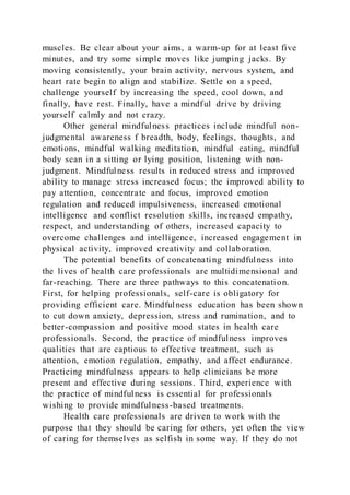 muscles. Be clear about your aims, a warm-up for at least five
minutes, and try some simple moves like jumping jacks. By
moving consistently, your brain activity, nervous system, and
heart rate begin to align and stabilize. Settle on a speed,
challenge yourself by increasing the speed, cool down, and
finally, have rest. Finally, have a mindful drive by driving
yourself calmly and not crazy.
Other general mindfulness practices include mindful non-
judgmental awareness f breadth, body, feelings, thoughts, and
emotions, mindful walking meditation, mindful eating, mindful
body scan in a sitting or lying position, listening with non-
judgment. Mindfulness results in reduced stress and improved
ability to manage stress increased focus; the improved ability to
pay attention, concentrate and focus, improved emotion
regulation and reduced impulsiveness, increased emotional
intelligence and conflict resolution skills, increased empathy,
respect, and understanding of others, increased capacity to
overcome challenges and intelligence, increased engagement in
physical activity, improved creativity and collaboration.
The potential benefits of concatenating mindfulness into
the lives of health care professionals are multidimensional and
far-reaching. There are three pathways to this concatenation.
First, for helping professionals, self-care is obligatory for
providing efficient care. Mindfulness education has been shown
to cut down anxiety, depression, stress and rumination, and to
better-compassion and positive mood states in health care
professionals. Second, the practice of mindfulness improves
qualities that are captious to effective treatment, such as
attention, emotion regulation, empathy, and affect endurance.
Practicing mindfulness appears to help clinicians be more
present and effective during sessions. Third, experience with
the practice of mindfulness is essential for professionals
wishing to provide mindfulness-based treatments.
Health care professionals are driven to work with the
purpose that they should be caring for others, yet often the view
of caring for themselves as selfish in some way. If they do not
 