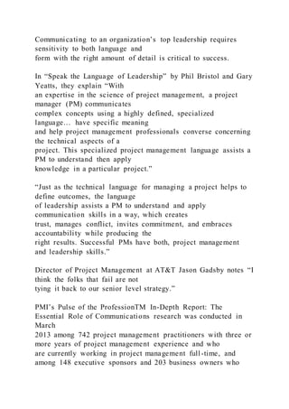Communicating to an organization’s top leadership requires
sensitivity to both language and
form with the right amount of detail is critical to success.
In “Speak the Language of Leadership” by Phil Bristol and Gary
Yeatts, they explain “With
an expertise in the science of project management, a project
manager (PM) communicates
complex concepts using a highly defined, specialized
language… have specific meaning
and help project management professionals converse concerning
the technical aspects of a
project. This specialized project management language assists a
PM to understand then apply
knowledge in a particular project.”
“Just as the technical language for managing a project helps to
define outcomes, the language
of leadership assists a PM to understand and apply
communication skills in a way, which creates
trust, manages conflict, invites commitment, and embraces
accountability while producing the
right results. Successful PMs have both, project management
and leadership skills.”
Director of Project Management at AT&T Jason Gadsby notes “I
think the folks that fail are not
tying it back to our senior level strategy.”
PMI’s Pulse of the ProfessionTM In-Depth Report: The
Essential Role of Communications research was conducted in
March
2013 among 742 project management practitioners with three or
more years of project management experience and who
are currently working in project management full-time, and
among 148 executive sponsors and 203 business owners who
 