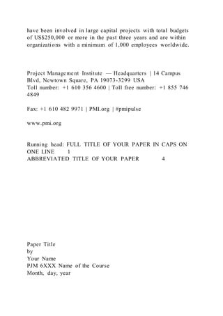 have been involved in large capital projects with total budgets
of US$250,000 or more in the past three years and are within
organizations with a minimum of 1,000 employees worldwide.
Project Management Institute — Headquarters | 14 Campus
Blvd, Newtown Square, PA 19073-3299 USA
Toll number: +1 610 356 4600 | Toll free number: +1 855 746
4849
Fax: +1 610 482 9971 | PMI.org | #pmipulse
www.pmi.org
Running head: FULL TITLE OF YOUR PAPER IN CAPS ON
ONE LINE 1
ABBREVIATED TITLE OF YOUR PAPER 4
Paper Title
by
Your Name
PJM 6XXX Name of the Course
Month, day, year
 