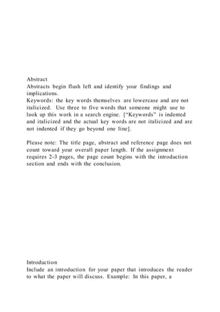 Abstract
Abstracts begin flush left and identify your findings and
implications.
Keywords: the key words themselves are lowercase and are not
italicized. Use three to five words that someone might use to
look up this work in a search engine. [“Keywords” is indented
and italicized and the actual key words are not italicized and are
not indented if they go beyond one line].
Please note: The title page, abstract and reference page does not
count toward your overall paper length. If the assignment
requires 2-3 pages, the page count begins with the introduction
section and ends with the conclusion.
Introduction
Include an introduction for your paper that introduces the reader
to what the paper will discuss. Example: In this paper, a
 