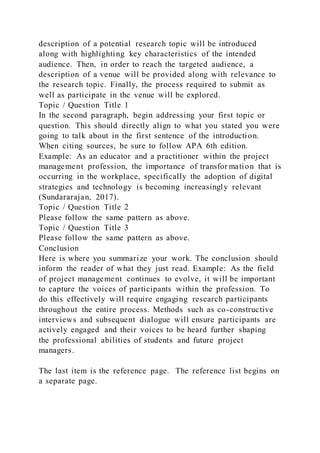 description of a potential research topic will be introduced
along with highlighting key characteristics of the intended
audience. Then, in order to reach the targeted audience, a
description of a venue will be provided along with relevance to
the research topic. Finally, the process required to submit as
well as participate in the venue will be explored.
Topic / Question Title 1
In the second paragraph, begin addressing your first topic or
question. This should directly align to what you stated you were
going to talk about in the first sentence of the introduction.
When citing sources, be sure to follow APA 6th edition.
Example: As an educator and a practitioner within the project
management profession, the importance of transfor mation that is
occurring in the workplace, specifically the adoption of digital
strategies and technology is becoming increasingly relevant
(Sundararajan, 2017).
Topic / Question Title 2
Please follow the same pattern as above.
Topic / Question Title 3
Please follow the same pattern as above.
Conclusion
Here is where you summarize your work. The conclusion should
inform the reader of what they just read. Example: As the field
of project management continues to evolve, it will be important
to capture the voices of participants within the profession. To
do this effectively will require engaging research participants
throughout the entire process. Methods such as co-constructive
interviews and subsequent dialogue will ensure participants are
actively engaged and their voices to be heard further shaping
the professional abilities of students and future project
managers.
The last item is the reference page. The reference list begins on
a separate page.
 