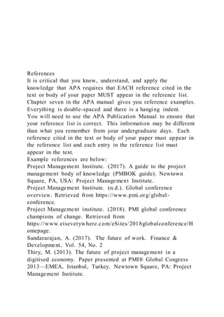 References
It is critical that you know, understand, and apply the
knowledge that APA requires that EACH reference cited in the
text or body of your paper MUST appear in the reference list.
Chapter seven in the APA manual gives you reference examples.
Everything is double-spaced and there is a hanging indent.
You will need to use the APA Publication Manual to ensure that
your reference list is correct. This information may be different
than what you remember from your undergraduate days. Each
reference cited in the text or body of your paper must appear in
the reference list and each entry in the reference list must
appear in the text.
Example references are below:
Project Management Institute. (2017). A guide to the project
management body of knowledge (PMBOK guide). Newtown
Square, PA, USA: Project Management Institute.
Project Management Institute. (n.d.). Global conference
overview. Retrieved from https://www.pmi.org/global-
conference.
Project Management institute. (2018). PMI global conference
champions of change. Retrieved from
https://www.eiseverywhere.com/eSites/2018globalconference/H
omepage.
Sundararajan, A. (2017). The future of work. Finance &
Development, Vol. 54, No. 2
Thiry, M. (2013). The future of project management in a
digitised economy. Paper presented at PMI® Global Congress
2013—EMEA, Istanbul, Turkey. Newtown Square, PA: Project
Management Institute.
 