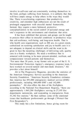 involve in self-care and are consistently working themselves to
the limit, perhaps suffering from burnout, it is unlikely that they
will have ample energy to help others in the ways they would
like. There is accelerating cognizance that productivity,
creativity, and extended high enthusiasm are not the result of
prolonged engagement with stressful mental frameworks.
Instead, they require a more balanced, protective
conceptualization to the social control of personal energy and
one’s responses to the environment and situations that arise.
It has been exhibited that persons and groups can be taught
to process their effect to stressful conditions in productive ways
that aid resilience, well-being, and long-term health. That is
why health care organizations such as IHI are, to a great extent,
centralized on restoring satisfaction and joy to health care it is
not adequate to depend on clinical skills and the want to do
great to face the mounting challenges of delivering safe, quality
care in a frantic workplace. We need a workforce that is
armored with training to be more present-minded, resilient, and
compassionate toward patients and themselves.
“For more than 20 years, in my former role as part of the U. S.
Environmental Protection Agency’s emergency response team, I
have worked on several natural and man-made disasters,” Ali
provides a fact about himself.
Ali in The Progressive Magazine, provides the statistics of
the American Emergency Service according to the American
Security Foundation. “American Security Foundation estimates
that America has 891,000 emergencies medical service (EMS)
professionals, including 600,000 EMT s and 142,000
paramedics.” Ali also offers the data of the firefighters
according to the National Fire Department Registry, “there are
approximately 1.065,200 firefighters serving in 27,195 fire
departments nationwide, and responding to emergencies from
51,382 fire stations.” He then outlines some of the emotional
issues that healthcare professionals go through (“Protect Our
First Responders”).
This study has a few limitations, hence giving room for
 