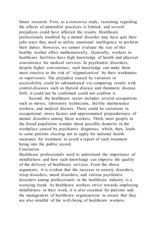 future research. First, as a crosswise study, reasoning regarding
the effects of unmindful practices is limited, and several
prejudices could have affected the results. Healthcare
professionals troubled by a mental disorder may have quit their
jobs since they need to utilize emotional intelligence to perform
their duties. However, we cannot evaluate the size of this
healthy worker effect mathematically. Generally, workers in
healthcare facilities have high knowledge of health and physical
convenience for medical services. In psychiatric disorders,
despite higher convenience, such knowledge can make them
more reactive to the risk of ‘stigmatization’ by their workmates
or supervisors. The prejudice caused by variation in
accessibility could be substantiated via comparing results with
control-diseases such as thyroid disease and rheumatic disease.
Still, it could not be confirmed could not confirm it.
Second, the healthcare sector includes several occupations
such as nurses, laboratory technicians, facility maintenance
workers, and medical doctors. There could be variations in
occupational stress factors and approximated preponderance of
mental disorders among these workers. Third, most people in
the broad population wonder about possible demerits in the
workplace caused by psychiatric diagnoses, which, then, leads
to some patients electing not to apply for national health
insurance for treatment to avoid a report of such treatment
being into the public record.
Conclusion
Healthcare professionals need to understand the importance of
mindfulness and how such knowledge can improve the quality
of the delivery of healthcare services. From the above
arguments, it is evident that the increase in anxiety disorders,
sleep disorders, mood disorders, and various psychiatric
disorders among professionals in the healthcare industry is a
worrying trend. As healthcare workers strive towards employing
mindfulness in their work, it is also essential for pati ents and
the management of healthcare organizations to ensure that they
are also mindful of the well-being of healthcare workers.
 