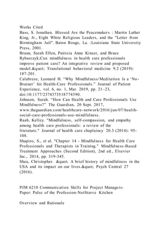 Works Cited
Bass, S. Jonathan. Blessed Are the Peacemakers : Martin Luther
King, Jr., Eight White Religious Leaders, and the "Letter from
Birmingham Jail". Baton Rouge, La. :Louisiana State University
Press, 2001.
Braun, Sarah Ellen, Patricia Anne Kinser, and Bruce
Rybarczyk;Can mindfulness in health care professionals
improve patient care? An integrative review and proposed
model." Translational behavioral medicine 9.2 (2019):
187-201.
Calabrese, Leonard H. “Why Mindfulness/Meditation Is a ‘No-
Brainer’ for Health-Care Professionals.” Journal of Patient
Experience, vol. 6, no. 1, Mar. 2019, pp. 21–23,
doi:10.1177/2374373518774390.
Johnson, Sarah. “How Can Health and Care Professionals Use
Mindfulness?” The Guardian, 20 Sept. 2017,
www.theguardian.com/healthcare-network/2016/jun/07/health-
social-care-professionals-use-mindfulness.
Raab, Kelley. "Mindfulness, self-compassion, and empathy
among health care professionals: a review of the
literature." Journal of health care chaplaincy 20.3 (2014): 95-
108.
Shapiro, S., et al. "Chapter 14 - Mindfulness for Health Care
Professionals and Therapists in Training." Mindfulness-Based
Treatment Approaches (Second Edition), 2nd ed., Elsevier
Inc., 2014, pp. 319-345.
Shea, Christopher. " A brief history of mindfulness in the
USA and its impact on our lives." Psych Central 27
(2016).
PJM 6210 Communication Skills for Project Managers:
Paper: Pulse of the Profession-NotStarve Kitchen
Overview and Rationale
 