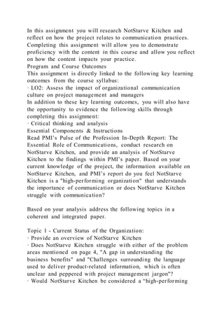 In this assignment you will research NotStarve Kitchen and
reflect on how the project relates to communication practices.
Completing this assignment will allow you to demonstrate
proficiency with the content in this course and allow you reflect
on how the content impacts your practice.
Program and Course Outcomes
This assignment is directly linked to the following key learning
outcomes from the course syllabus:
· LO2: Assess the impact of organizational communication
culture on project management and managers
In addition to these key learning outcomes, you will also have
the opportunity to evidence the following skills through
completing this assignment:
· Critical thinking and analysis
Essential Components & Instructions
Read PMI’s Pulse of the Profession In-Depth Report: The
Essential Role of Communications, conduct research on
NotStarve Kitchen, and provide an analysis of NotStarve
Kitchen to the findings within PMI’s paper. Based on your
current knowledge of the project, the information available on
NotStarve Kitchen, and PMI’s report do you feel NotStarve
Kitchen is a "high-performing organization" that understands
the importance of communication or does NotStarve Kitchen
struggle with communication?
Based on your analysis address the following topics in a
coherent and integrated paper.
Topic 1 - Current Status of the Organization:
· Provide an overview of NotStarve Kitchen
· Does NotStarve Kitchen struggle with either of the problem
areas mentioned on page 4, "A gap in understanding the
business benefits" and "Challenges surrounding the language
used to deliver product-related information, which is often
unclear and peppered with project management jargon"?
· Would NotStarve Kitchen be considered a “high-performing
 