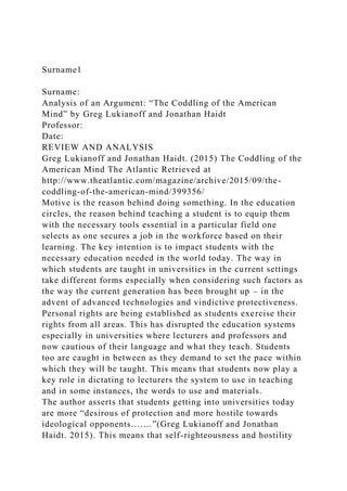 Surname1
Surname:
Analysis of an Argument: “The Coddling of the American
Mind” by Greg Lukianoff and Jonathan Haidt
Professor:
Date:
REVIEW AND ANALYSIS
Greg Lukianoff and Jonathan Haidt. (2015) The Coddling of the
American Mind The Atlantic Retrieved at
http://www.theatlantic.com/magazine/archive/2015/09/the-
coddling-of-the-american-mind/399356/
Motive is the reason behind doing something. In the education
circles, the reason behind teaching a student is to equip them
with the necessary tools essential in a particular field one
selects as one secures a job in the workforce based on their
learning. The key intention is to impact students with the
necessary education needed in the world today. The way in
which students are taught in universities in the current settings
take different forms especially when considering such factors as
the way the current generation has been brought up – in the
advent of advanced technologies and vindictive protectiveness.
Personal rights are being established as students exercise their
rights from all areas. This has disrupted the education systems
especially in universities where lecturers and professors and
now cautious of their language and what they teach. Students
too are caught in between as they demand to set the pace within
which they will be taught. This means that students now play a
key role in dictating to lecturers the system to use in teaching
and in some instances, the words to use and materials.
The author asserts that students getting into universities today
are more “desirous of protection and more hostile towards
ideological opponents….…”(Greg Lukianoff and Jonathan
Haidt. 2015). This means that self-righteousness and hostility
 