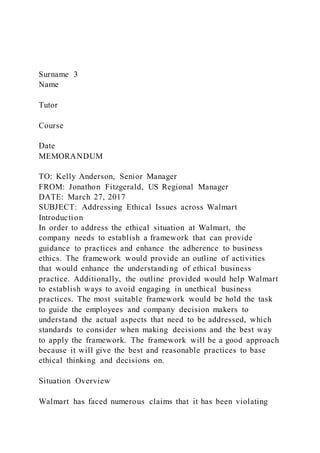 Surname 3
Name
Tutor
Course
Date
MEMORANDUM
TO: Kelly Anderson, Senior Manager
FROM: Jonathon Fitzgerald, US Regional Manager
DATE: March 27, 2017
SUBJECT: Addressing Ethical Issues across Walmart
Introduction
In order to address the ethical situation at Walmart, the
company needs to establish a framework that can provide
guidance to practices and enhance the adherence to business
ethics. The framework would provide an outline of activities
that would enhance the understanding of ethical business
practice. Additionally, the outline provided would help Walmart
to establish ways to avoid engaging in unethical business
practices. The most suitable framework would be hold the task
to guide the employees and company decision makers to
understand the actual aspects that need to be addressed, which
standards to consider when making decisions and the best way
to apply the framework. The framework will be a good approach
because it will give the best and reasonable practices to base
ethical thinking and decisions on.
Situation Overview
Walmart has faced numerous claims that it has been violating
 
