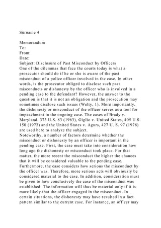 Surname 4
Memorandum
To:
From:
Date:
Subject: Disclosure of Past Misconduct by Officers
One of the dilemmas that face the courts today is what a
prosecutor should do if he or she is aware of the past
misconduct of a police officer involved in the case. In other
words, is the prosecutor obliged to disclose such past
misconducts or dishonesty by the officer who is involved in a
pending case to the defendant? However, the answer to the
question is that it is not an obligation and the prosecution may
sometimes disclose such issues (Welty, 1). More importantly,
the dishonesty or misconduct of the officer serves as a tool for
impeachment in the ongoing case. The cases of Brady v.
Maryland, 373 U.S. 83 (1963), Giglio v. United States, 405 U.S.
150 (1972) and the United States v. Agurs, 427 U. S. 97 (1976)
are used here to analyze the subject.
Noteworthy, a number of factors determine whether the
misconduct or dishonesty by an officer is important in the
pending case. First, the case must take into consideration how
long ago the dishonesty or misconduct took place. For that
matter, the more recent the misconduct the higher the chances
that it will be considered valuable to the pending case.
Furthermore, the case considers how serious the misconduct by
the officer was. Therefore, more serious acts will obviously be
considered material to the case. In addition, consideration must
be given to how conclusively the case of the misconduct was
established. The information will thus be material only if it is
more likely that the officer engaged in the misconduct. In
certain situations, the dishonesty may have resulted in a fact
pattern similar to the current case. For instance, an officer may
 