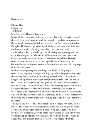 Surname 5
Chang Qiu
Linguistic
11/1/2018
Machine and Human Translate
Most of the contents in the article involve a lot of criticism of
the activities and services of the google translate compared to
the normal conversation done in a face to face communication.
Douglas Hofstadter provides a definitive introduction into the
modern uses of technology and its consequences and
applications. It is a challenge for thinking technology will solve
even the simplest of the forms of human existence, such as
language and communication. Hofstadter considers Google
translations does not have the capabilities of meeting the
balance between human communication and the use of language
in different contexts.
In the contemporary community, the field of language
translation engines is experiencing a gradual improvement with
the recent introduction of the deep neural nets. It has been
suggested by some observers and professionals that the era of
the “Great AI Awakening” is upon us. If such a development
was to occur, it would cause a very devastating upheaval in the
Douglas Hofstadter life and beliefs. Although he might be
fascinated and interested in the concept of machines translators
and the ability of machines to translate, he is still not interested
in seeing the human translators being replaced by the inanimate
machines.
The idea and belief that this might come, frightens him. To his
belief, the concept of human translators should be given more
credit and awareness mainly because he considers it to be a
form of art which is derived from individuals with many years
of language experience throughout their lifetime. If it were to
occur that the human translators are to be replaced by the
 