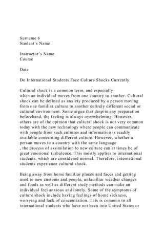 Surname 6
Student’s Name
Instructor’s Name
Course
Date
Do International Students Face Culture Shocks Currently
Cultural shock is a common term, and especially
when an individual moves from one country to another. Cultural
shock can be defined as anxiety produced by a person moving
from one familiar culture to another entirely different social or
cultural environment. Some argue that despite any preparation
beforehand, the feeling is always overwhelming. However,
others are of the opinion that cultural shock is not very common
today with the new technology where people can communicate
with people from such cultures and information is readily
available concerning different culture. However, whether a
person moves to a country with the same language
, the process of assimilation to new culture can at times be of
great emotional turbulence. This mostly applies to international
students, which are considered normal. Therefore, international
students experience cultural shock.
Being away from home familiar places and faces and getting
used to new customs and people, unfamiliar weather changes
and foods as well as different study methods can make an
individual feel anxious and lonely. Some of the symptoms of
culture shock include having feelings of home sickness,
worrying and lack of concentration. This is common to all
international students who have not been into United States or
 