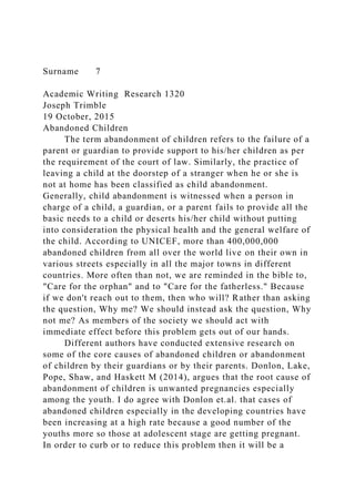 Surname 7
Academic Writing Research 1320
Joseph Trimble
19 October, 2015
Abandoned Children
The term abandonment of children refers to the failure of a
parent or guardian to provide support to his/her children as per
the requirement of the court of law. Similarly, the practice of
leaving a child at the doorstep of a stranger when he or she is
not at home has been classified as child abandonment.
Generally, child abandonment is witnessed when a person in
charge of a child, a guardian, or a parent fails to provide all the
basic needs to a child or deserts his/her child without putting
into consideration the physical health and the general welfare of
the child. According to UNICEF, more than 400,000,000
abandoned children from all over the world live on their own in
various streets especially in all the major towns in different
countries. More often than not, we are reminded in the bible to,
"Care for the orphan" and to "Care for the fatherless." Because
if we don't reach out to them, then who will? Rather than asking
the question, Why me? We should instead ask the question, Why
not me? As members of the society we should act with
immediate effect before this problem gets out of our hands.
Different authors have conducted extensive research on
some of the core causes of abandoned children or abandonment
of children by their guardians or by their parents. Donlon, Lake,
Pope, Shaw, and Haskett M (2014), argues that the root cause of
abandonment of children is unwanted pregnancies especially
among the youth. I do agree with Donlon et.al. that cases of
abandoned children especially in the developing countries have
been increasing at a high rate because a good number of the
youths more so those at adolescent stage are getting pregnant.
In order to curb or to reduce this problem then it will be a
 