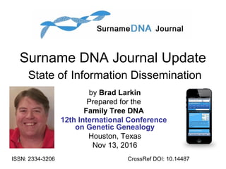 Surname DNA Journal Update
State of Information Dissemination
by Brad Larkin
Prepared for the
Family Tree DNA
12th International Conference
on Genetic Genealogy
Houston, Texas
Nov 13, 2016
ISSN: 2334 3206‐ CrossRef DOI: 10.14487
 