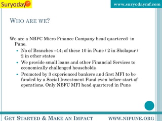 www.suryodaymf.com



 WHO ARE WE?

 We are a NBFC Micro Finance Company head quartered in
  Pune.
    No of Branches –14; of these 10 in Pune / 2 in Sholapur /
     2 in other states
    We provide small loans and other Financial Services to
     economically challenged households
    Promoted by 3 experienced bankers and first MFI to be
     funded by a Social Investment Fund even before start of
     operations. Only NBFC MFI head quartered in Pune




GET STARTED & MAKE AN IMPACT                   WWW.NIPUNE.ORG
 