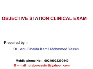 OBJECTIVE STATION CLINICAL EXAM
Prepaired by :-
Dr . Abu Obaida Kamil Mohmmed Yassin
E – mail : drabuyassin @ yahoo . com
Mobile phone No :- 00249922290440
 