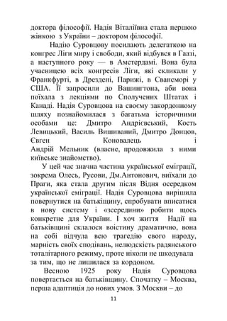 11
доктора філософії. Надія Віталіївна стала першою
жінкою з України – доктором філософії.
Надію Суровцову посилають делегаткою на
конгрес Ліги миру і свободи, який відбувся в Гаазі,
а наступного року — в Амстердамі. Вона була
учасницею всіх конгресів Ліги, які скликали у
Франкфурті, в Дрездені, Парижі, в Свансморі у
США. Її запросили до Вашингтона, аби вона
поїхала з лекціями по Сполучених Штатах і
Канаді. Надія Суровцова на своєму закордонному
шляху познайомилася з багатьма історичними
особами це: Дмитро Андрієвський, Кость
Левицький, Василь Вишиваний, Дмитро Донцов,
Євген Коновалець і
Андрій Мельник (власне, продовжила з ними
київське знайомство).
У цей час значна частина української еміграції,
зокрема Олесь, Русови, Дм.Антонович, виїхали до
Праги, яка стала другим після Відня осередком
української еміграції. Надія Суровцова вирішила
повернутися на батькіщину, спробувати вписатися
в нову систему і «зсередини» робити щось
конкретне для України. І хоч життя Надії на
батьківщині склалося воістину драматично, вона
на собі відчула всю трагедію свого народу,
марність своїх сподівань, нелюдскість радянського
тоталітарного режиму, проте ніколи не шкодувала
за тим, що не лишилася за кордоном.
Весною 1925 року Надія Суровцова
повертається на батьківщину. Спочатку – Москва,
перша адаптиція до нових умов. З Москви – до
 