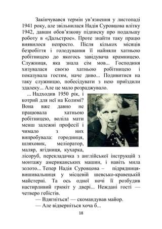 18
Закінчувався термін ув’язнення у листопаді
1941 року, але звільнилася Надія Суровцова влітку
1942, давши обов’язкову підписку про подальшу
роботу в «Дальстрое». Проте знайти таку працю
виявилося непросто. Після кількох місяців
безробіття і голодування її найняли хатньою
робітницею до якогось завідувача крамницею.
Служниця, яка знала сім мов... Господиня
хизувалася своєю хатньою робітницею і
показувала гостям, наче диво... Подивитися на
таку служницю, побесідувати з нею приїздили
здалеку... Але це мало розраджувало.
... Надходив 1950 рік, і
котрий для неї на Колимі?
Вона вже давно не
працювала хатньою
робітницею, воліла мати
менш залежні професії і
чимало з них
випробувала: городниця,
шляховик, меліоратор,
маляр, ягідниця, кухарка,
лісоруб, перекладачка з англійської інструкцій з
монтажу американських машин, і навіть мила
золото... Тепер Надія Суровцова – підрядниця-
вишивальниця у місцевій шевсько-кравецькій
майстерні. Та ось одної ночі її розбудив
настирливий грюкіт у двері... Неждані гості —
четверо гебістів.
— Вдягніться! — скомандував майор.
— Але відверніться хоча б...
 