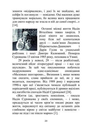 23
зошити «відірвалися», і досі їх не знайдено, які
сейфи їх поглинули — невідомо. Оці наскоки дуже
травмували морально, бо велика жага працювати
для свого народу не згасла в ній до самої смерті...»
[14].
Останні місяці життя Надія
Віталіївна тяжко хворіла. З
рідні нікого не лишилося,
тому біля неї клопоталися
друзі — львів’янки Людмила
Шереметьева-Дашкевич і
Дарія Гусяк та уманський
робітник і поет Дмитро Калюжний. Померла
Суровцова 13 квітня 1985 року, похована в Умані.
29 років у неволі, 29 — після реабілітації,
величезний обсяг літературної праці — і все «до
шухляди». За цей час письменниця побачила
надрукованим одне-однісіньке оповідання
«Маленьке шахтареня»... Визнання і, якщо можна
так сказати, слава прийшли до неї, як у нас
водиться, посмертно. Від 1989 року і впродовж
1990-х про неї з’являється чимало публікацій в
періодичній пресі, публікуються й уривки вцілілих
від кагебістів спогадів Надії Суровцової [24].
«Життя іде, зростають покоління, – писала
Надія Суровцова у своїх споминах, – і може,
придадуться ці часом кров’ю писані рядки про
життя, пересякнуті від світанку до останніх днів
глибокою вірою у світле майбутнє і певністю –
ніщо не піде і не пішло марно» [1].
 