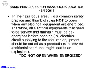 BASIC PRINCIPLES FOR HAZARDOUS LOCATION
- EN 50014
• In the hazardous area, it is a common safety
practice and thumb of rules NOT to open
when any electrical equipment are energized.
Therefore, all electrical equipments that need
to be service and maintain must be de-
energized before opening ( all electrical
circuit supplying to the required equipment
should be cut-off as a precautious to prevent
accidental spark that might lead to an
explosion ).
"DO NOT OPEN WHEN ENERGIZED"
 