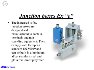 Junction boxes Ex “e”
• The increased safety
junction boxes are
designed and
manufactured to contain
terminals and non-
sparkling equipment. They
comply with European
standard EN 50019 and
can be built in alluminium
alloy, stainless steel and
glass reinforced polyester
 
