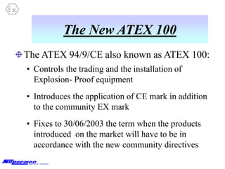 The New ATEX 100
The ATEX 94/9/CE also known as ATEX 100:
• Controls the trading and the installation of
Explosion- Proof equipment
• Introduces the application of CE mark in addition
to the community EX mark
• Fixes to 30/06/2003 the term when the products
introduced on the market will have to be in
accordance with the new community directives
 