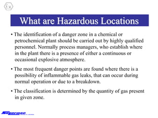 What are Hazardous Locations
• The identification of a danger zone in a chemical or
petrochemical plant should be carried out by highly qualified
personnel. Normally process managers, who establish where
in the plant there is a presence of either a continuous or
occasional explosive atmosphere.
• The most frequent danger points are found where there is a
possibility of inflammable gas leaks, that can occur during
normal operation or due to a breakdown.
• The classification is determined by the quantity of gas present
in given zone.
 