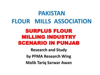 PAKISTAN
FLOUR MILLS ASSOCIATION
SURPLUS FLOUR
MILLING INDUSTRY
SCENARIO IN PUNJAB
Research and Study
by PFMA Research Wing
Malik Tariq Sarwar Awan
 