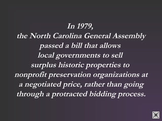 In 1979, 
the North Carolina General Assembly 
passed a bill that allows 
local governments to sell 
surplus historic properties to 
nonprofit preservation organizations at 
a negotiated price, rather than going 
through a protracted bidding process. 
 