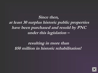 Since then, 
at least 30 surplus historic public properties 
have been purchased and resold by PNC 
under this legislation – 
resulting in more than 
$50 million in historic rehabilitation! 
 