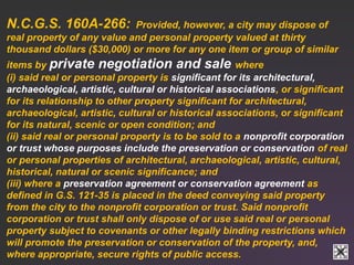 N.C.G.S. 160A-266: Provided, however, a city may dispose of 
real property of any value and personal property valued at thirty 
thousand dollars ($30,000) or more for any one item or group of similar 
items by private negotiation and sale where 
(i) said real or personal property is significant for its architectural, 
archaeological, artistic, cultural or historical associations, or significant 
for its relationship to other property significant for architectural, 
archaeological, artistic, cultural or historical associations, or significant 
for its natural, scenic or open condition; and 
(ii) said real or personal property is to be sold to a nonprofit corporation 
or trust whose purposes include the preservation or conservation of real 
or personal properties of architectural, archaeological, artistic, cultural, 
historical, natural or scenic significance; and 
(iii) where a preservation agreement or conservation agreement as 
defined in G.S. 121-35 is placed in the deed conveying said property 
from the city to the nonprofit corporation or trust. Said nonprofit 
corporation or trust shall only dispose of or use said real or personal 
property subject to covenants or other legally binding restrictions which 
will promote the preservation or conservation of the property, and, 
where appropriate, secure rights of public access. 
 