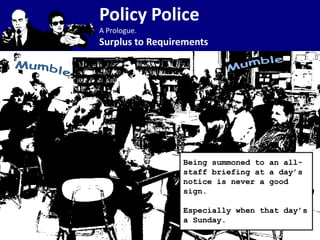Policy Police
A Prologue.
Surplus to Requirements




                 Being summoned to an all-
                 staff briefing at a day’s
                 notice is never a good
                 sign.

                 Especially when that day’s
                 a Sunday.
 